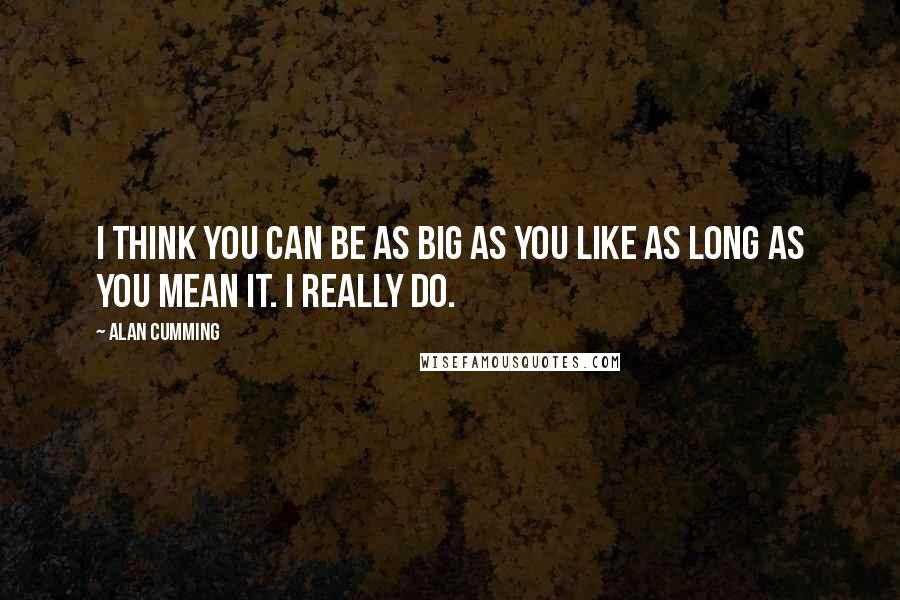 Alan Cumming Quotes: I think you can be as big as you like as long as you mean it. I really do.