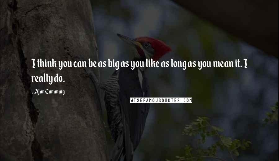 Alan Cumming Quotes: I think you can be as big as you like as long as you mean it. I really do.