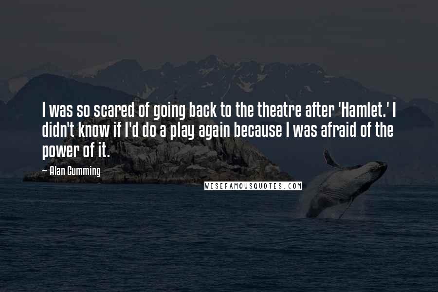 Alan Cumming Quotes: I was so scared of going back to the theatre after 'Hamlet.' I didn't know if I'd do a play again because I was afraid of the power of it.