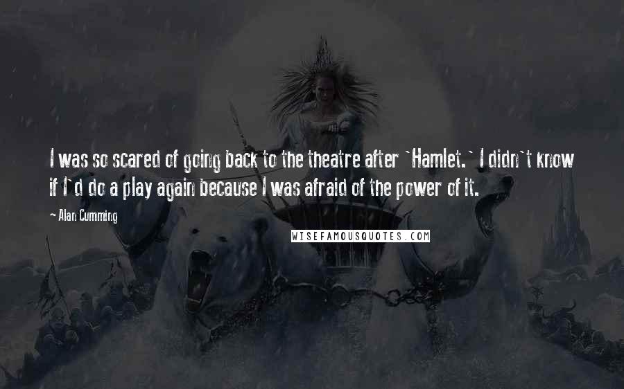 Alan Cumming Quotes: I was so scared of going back to the theatre after 'Hamlet.' I didn't know if I'd do a play again because I was afraid of the power of it.