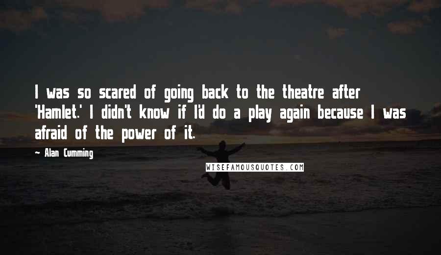 Alan Cumming Quotes: I was so scared of going back to the theatre after 'Hamlet.' I didn't know if I'd do a play again because I was afraid of the power of it.