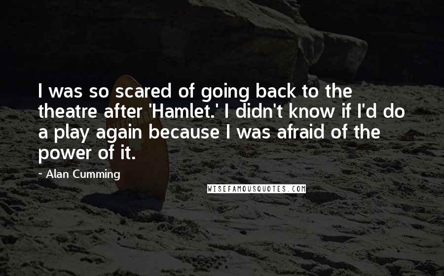 Alan Cumming Quotes: I was so scared of going back to the theatre after 'Hamlet.' I didn't know if I'd do a play again because I was afraid of the power of it.