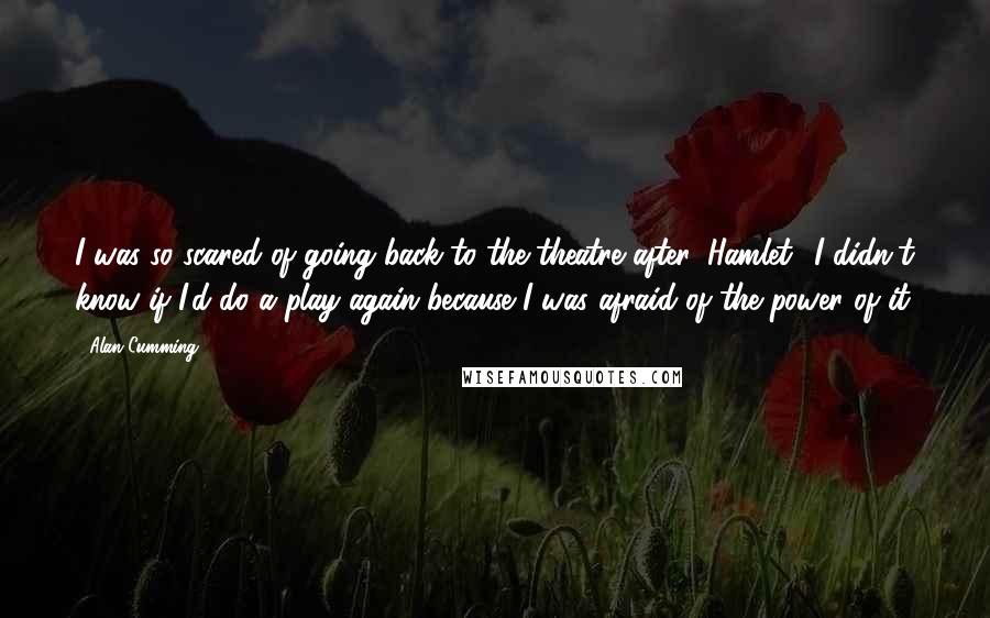 Alan Cumming Quotes: I was so scared of going back to the theatre after 'Hamlet.' I didn't know if I'd do a play again because I was afraid of the power of it.