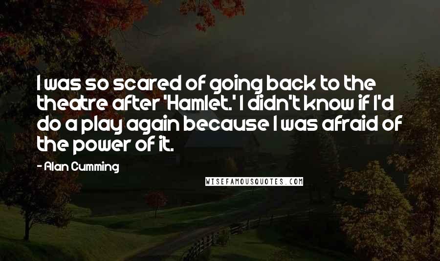 Alan Cumming Quotes: I was so scared of going back to the theatre after 'Hamlet.' I didn't know if I'd do a play again because I was afraid of the power of it.