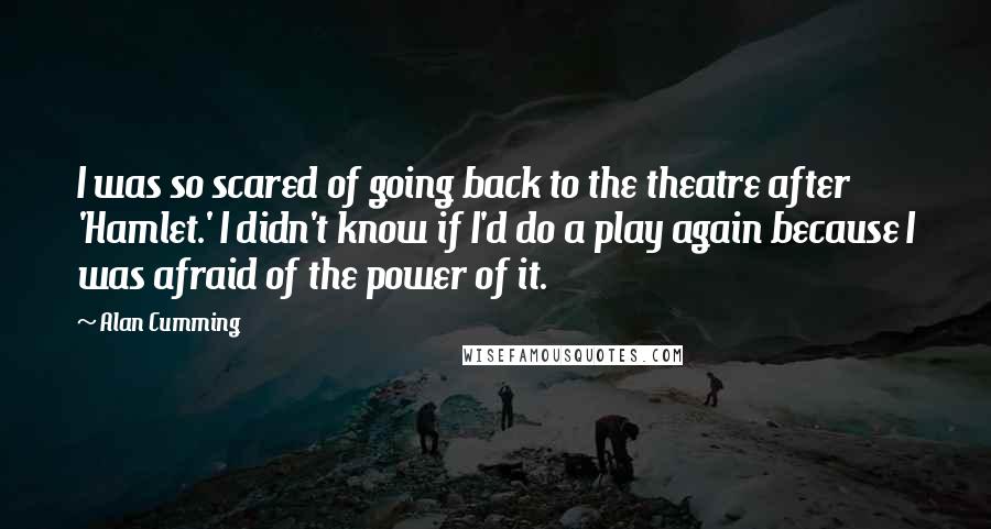 Alan Cumming Quotes: I was so scared of going back to the theatre after 'Hamlet.' I didn't know if I'd do a play again because I was afraid of the power of it.