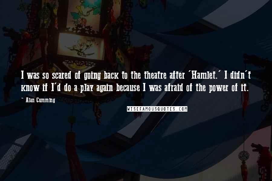 Alan Cumming Quotes: I was so scared of going back to the theatre after 'Hamlet.' I didn't know if I'd do a play again because I was afraid of the power of it.