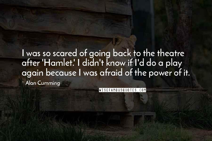 Alan Cumming Quotes: I was so scared of going back to the theatre after 'Hamlet.' I didn't know if I'd do a play again because I was afraid of the power of it.