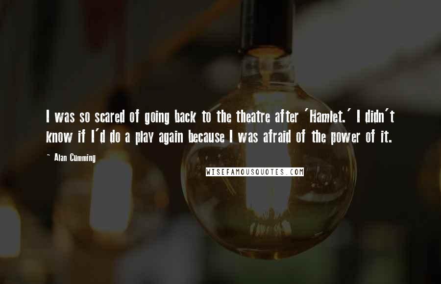 Alan Cumming Quotes: I was so scared of going back to the theatre after 'Hamlet.' I didn't know if I'd do a play again because I was afraid of the power of it.