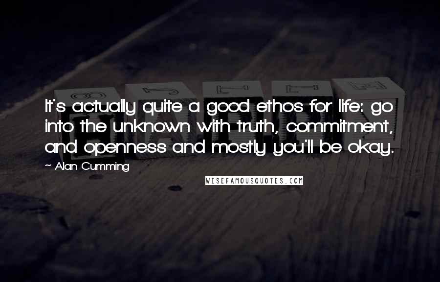 Alan Cumming Quotes: It's actually quite a good ethos for life: go into the unknown with truth, commitment, and openness and mostly you'll be okay.