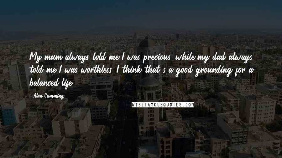 Alan Cumming Quotes: My mum always told me I was precious, while my dad always told me I was worthless. I think that's a good grounding for a balanced life.