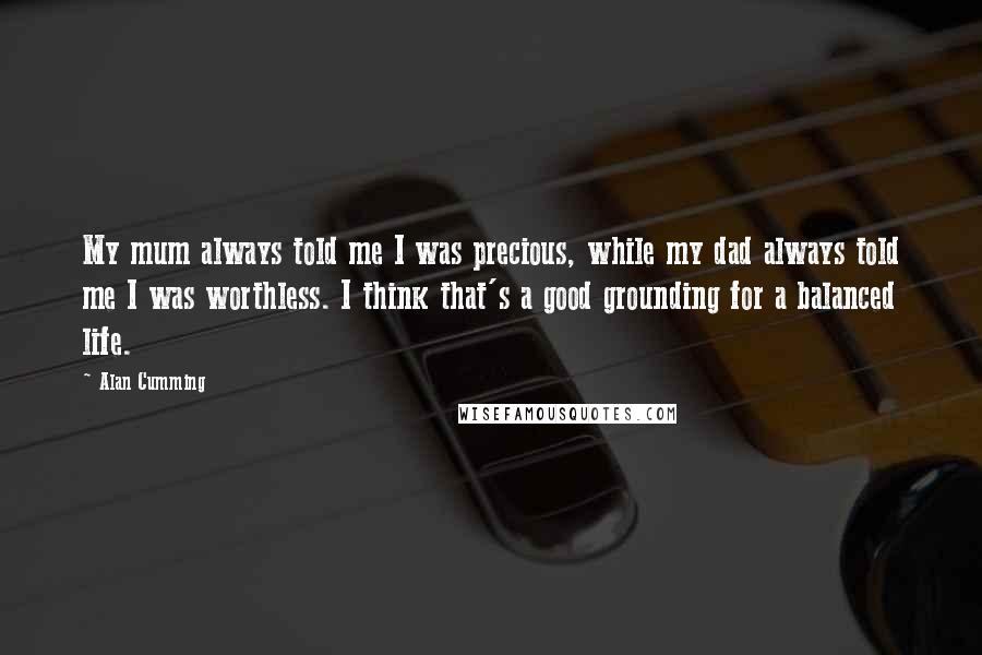 Alan Cumming Quotes: My mum always told me I was precious, while my dad always told me I was worthless. I think that's a good grounding for a balanced life.