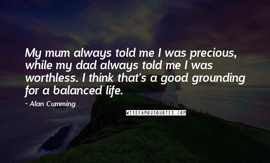 Alan Cumming Quotes: My mum always told me I was precious, while my dad always told me I was worthless. I think that's a good grounding for a balanced life.