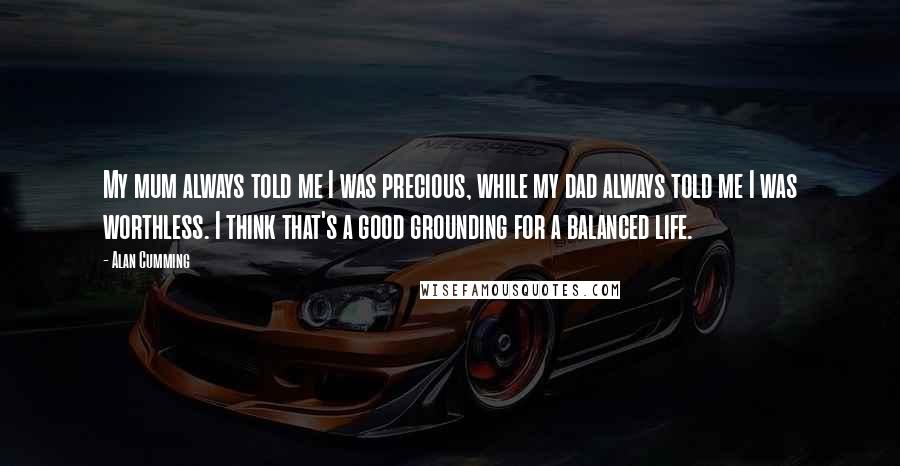 Alan Cumming Quotes: My mum always told me I was precious, while my dad always told me I was worthless. I think that's a good grounding for a balanced life.