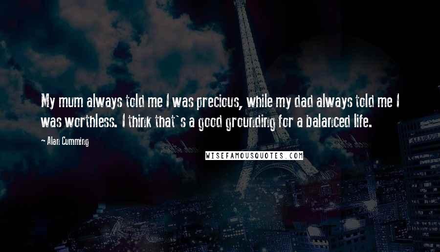 Alan Cumming Quotes: My mum always told me I was precious, while my dad always told me I was worthless. I think that's a good grounding for a balanced life.