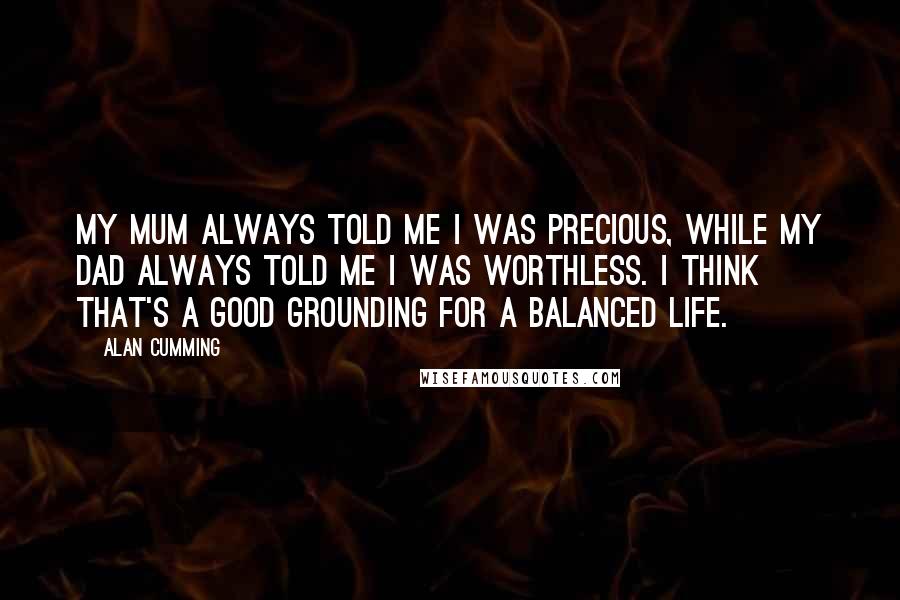 Alan Cumming Quotes: My mum always told me I was precious, while my dad always told me I was worthless. I think that's a good grounding for a balanced life.