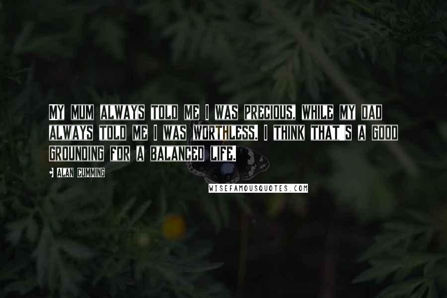 Alan Cumming Quotes: My mum always told me I was precious, while my dad always told me I was worthless. I think that's a good grounding for a balanced life.