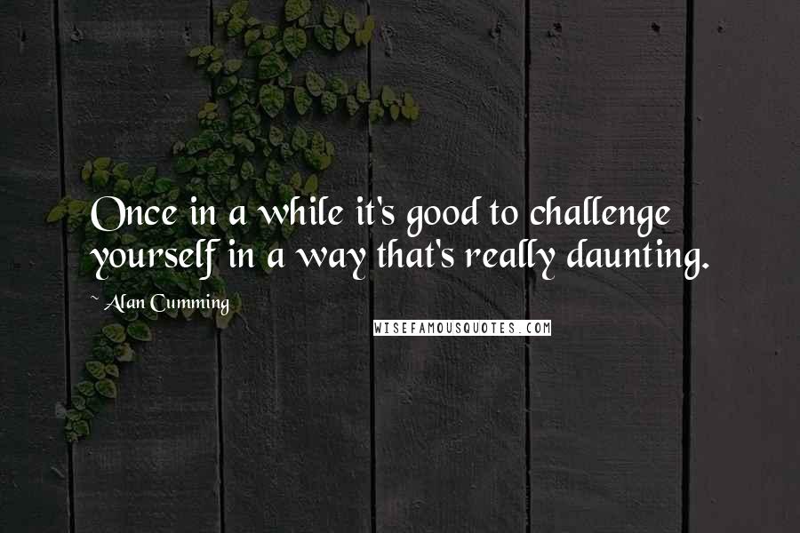 Alan Cumming Quotes: Once in a while it's good to challenge yourself in a way that's really daunting.