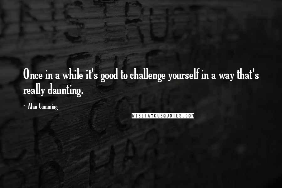 Alan Cumming Quotes: Once in a while it's good to challenge yourself in a way that's really daunting.