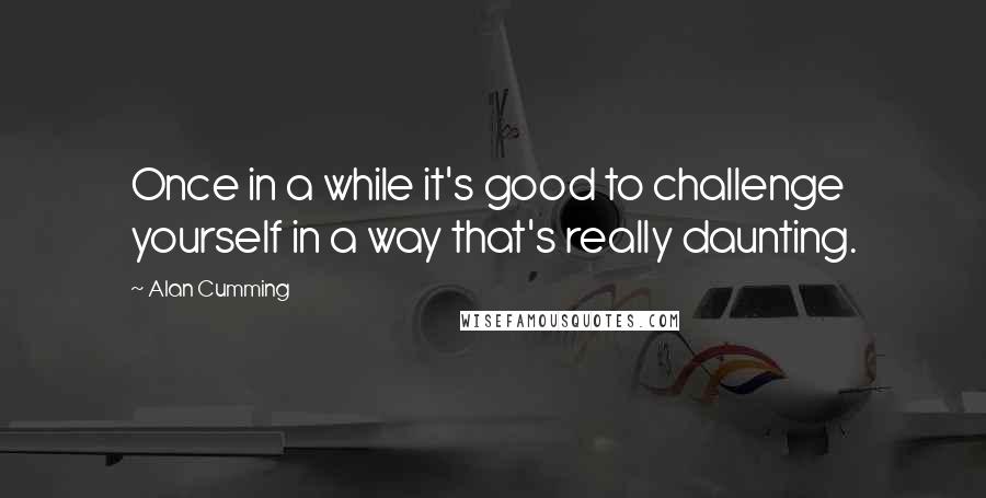 Alan Cumming Quotes: Once in a while it's good to challenge yourself in a way that's really daunting.