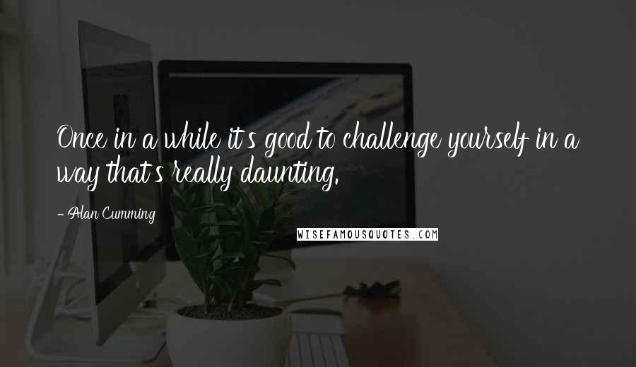 Alan Cumming Quotes: Once in a while it's good to challenge yourself in a way that's really daunting.