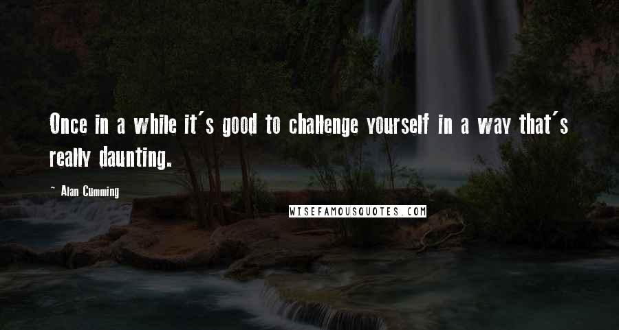 Alan Cumming Quotes: Once in a while it's good to challenge yourself in a way that's really daunting.