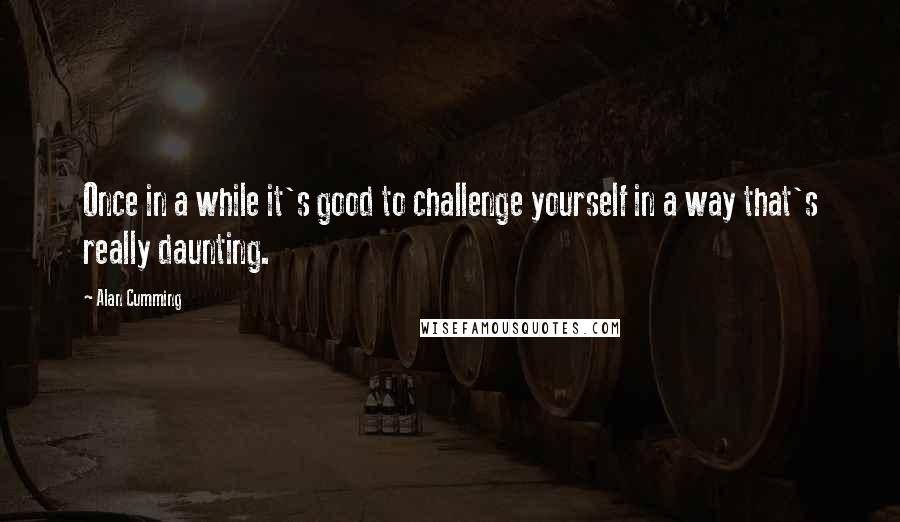 Alan Cumming Quotes: Once in a while it's good to challenge yourself in a way that's really daunting.