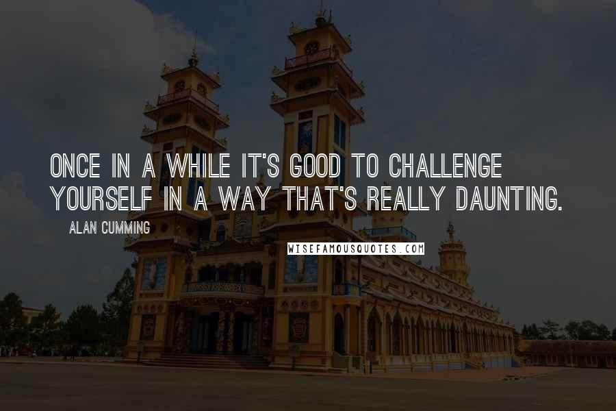 Alan Cumming Quotes: Once in a while it's good to challenge yourself in a way that's really daunting.