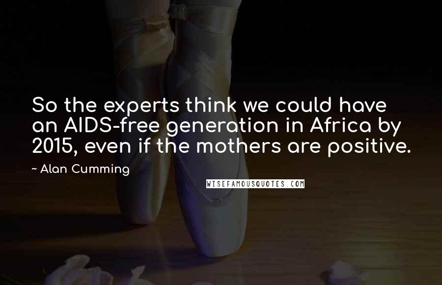 Alan Cumming Quotes: So the experts think we could have an AIDS-free generation in Africa by 2015, even if the mothers are positive.