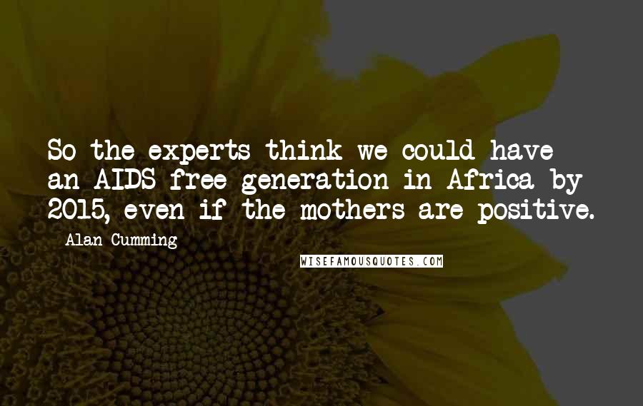 Alan Cumming Quotes: So the experts think we could have an AIDS-free generation in Africa by 2015, even if the mothers are positive.