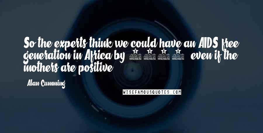 Alan Cumming Quotes: So the experts think we could have an AIDS-free generation in Africa by 2015, even if the mothers are positive.