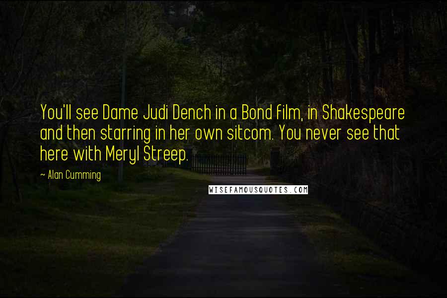 Alan Cumming Quotes: You'll see Dame Judi Dench in a Bond film, in Shakespeare and then starring in her own sitcom. You never see that here with Meryl Streep.