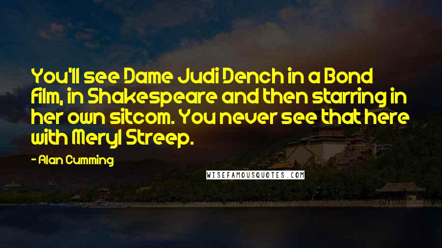 Alan Cumming Quotes: You'll see Dame Judi Dench in a Bond film, in Shakespeare and then starring in her own sitcom. You never see that here with Meryl Streep.