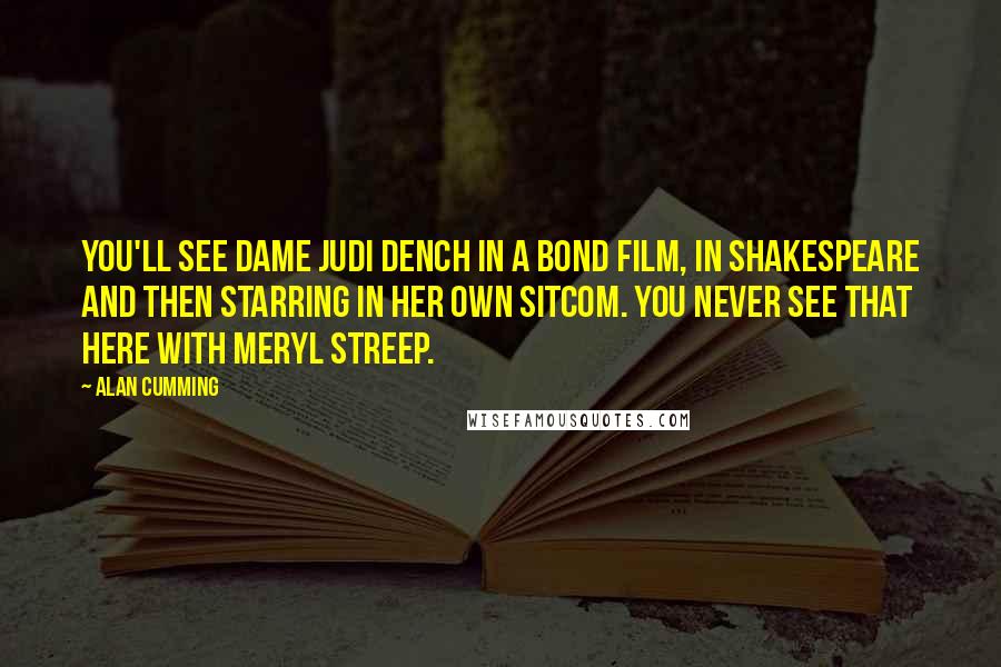 Alan Cumming Quotes: You'll see Dame Judi Dench in a Bond film, in Shakespeare and then starring in her own sitcom. You never see that here with Meryl Streep.