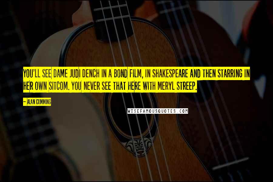 Alan Cumming Quotes: You'll see Dame Judi Dench in a Bond film, in Shakespeare and then starring in her own sitcom. You never see that here with Meryl Streep.