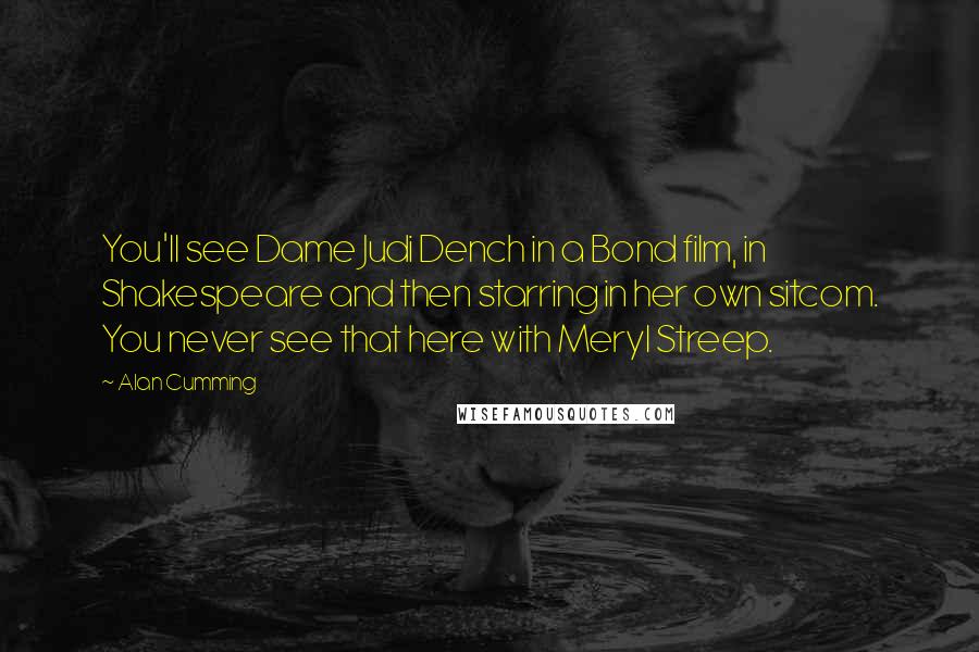 Alan Cumming Quotes: You'll see Dame Judi Dench in a Bond film, in Shakespeare and then starring in her own sitcom. You never see that here with Meryl Streep.