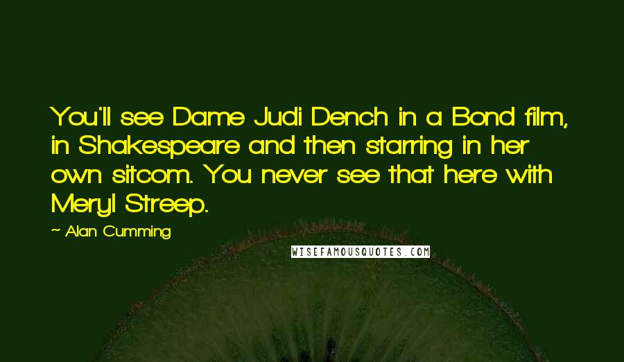 Alan Cumming Quotes: You'll see Dame Judi Dench in a Bond film, in Shakespeare and then starring in her own sitcom. You never see that here with Meryl Streep.