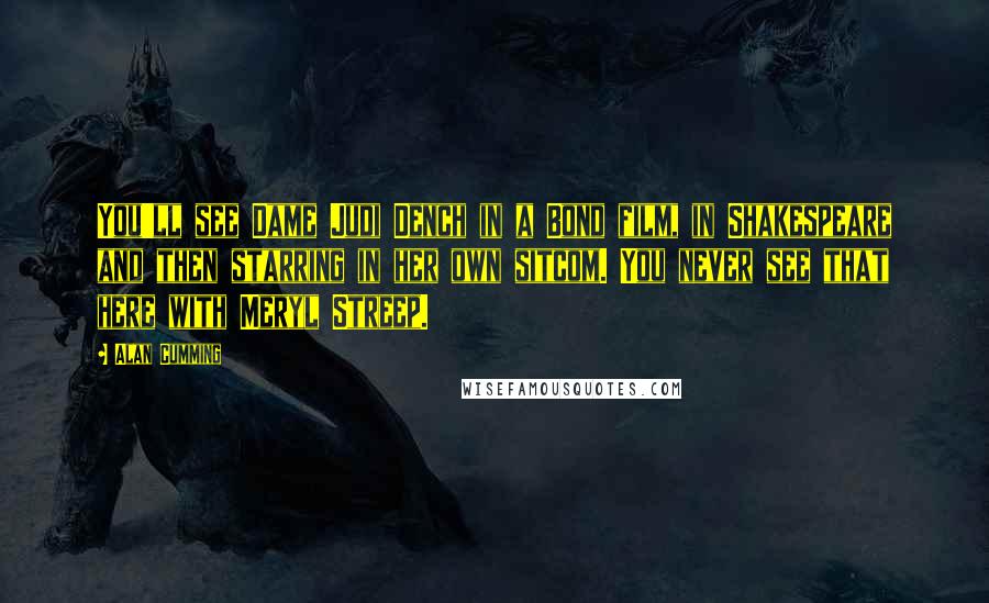 Alan Cumming Quotes: You'll see Dame Judi Dench in a Bond film, in Shakespeare and then starring in her own sitcom. You never see that here with Meryl Streep.