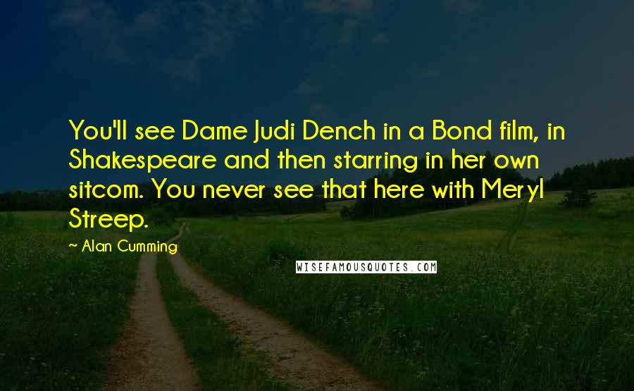 Alan Cumming Quotes: You'll see Dame Judi Dench in a Bond film, in Shakespeare and then starring in her own sitcom. You never see that here with Meryl Streep.