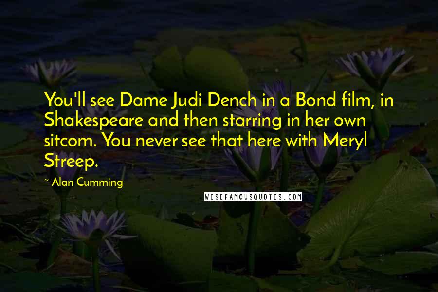 Alan Cumming Quotes: You'll see Dame Judi Dench in a Bond film, in Shakespeare and then starring in her own sitcom. You never see that here with Meryl Streep.