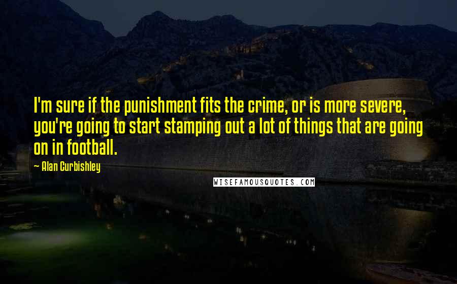 Alan Curbishley Quotes: I'm sure if the punishment fits the crime, or is more severe, you're going to start stamping out a lot of things that are going on in football.