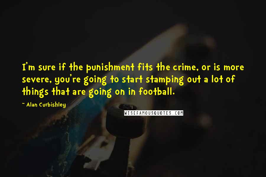Alan Curbishley Quotes: I'm sure if the punishment fits the crime, or is more severe, you're going to start stamping out a lot of things that are going on in football.