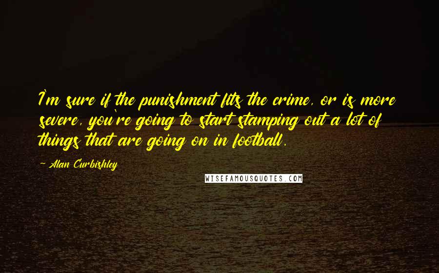 Alan Curbishley Quotes: I'm sure if the punishment fits the crime, or is more severe, you're going to start stamping out a lot of things that are going on in football.