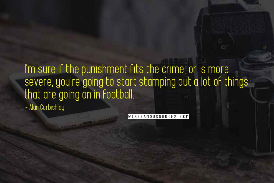 Alan Curbishley Quotes: I'm sure if the punishment fits the crime, or is more severe, you're going to start stamping out a lot of things that are going on in football.