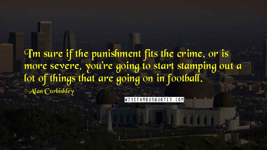 Alan Curbishley Quotes: I'm sure if the punishment fits the crime, or is more severe, you're going to start stamping out a lot of things that are going on in football.