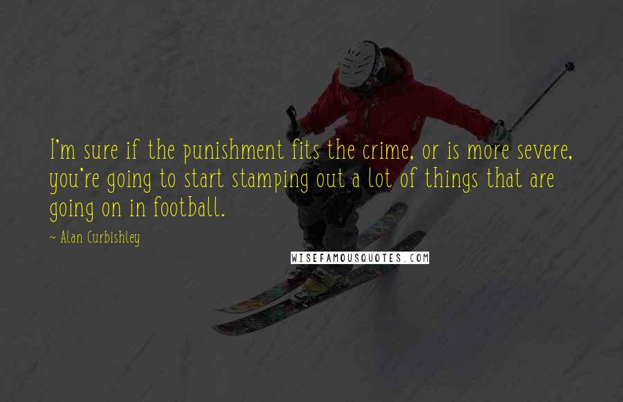 Alan Curbishley Quotes: I'm sure if the punishment fits the crime, or is more severe, you're going to start stamping out a lot of things that are going on in football.