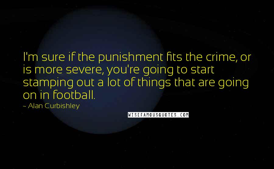 Alan Curbishley Quotes: I'm sure if the punishment fits the crime, or is more severe, you're going to start stamping out a lot of things that are going on in football.