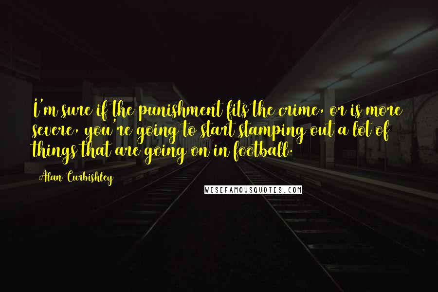 Alan Curbishley Quotes: I'm sure if the punishment fits the crime, or is more severe, you're going to start stamping out a lot of things that are going on in football.