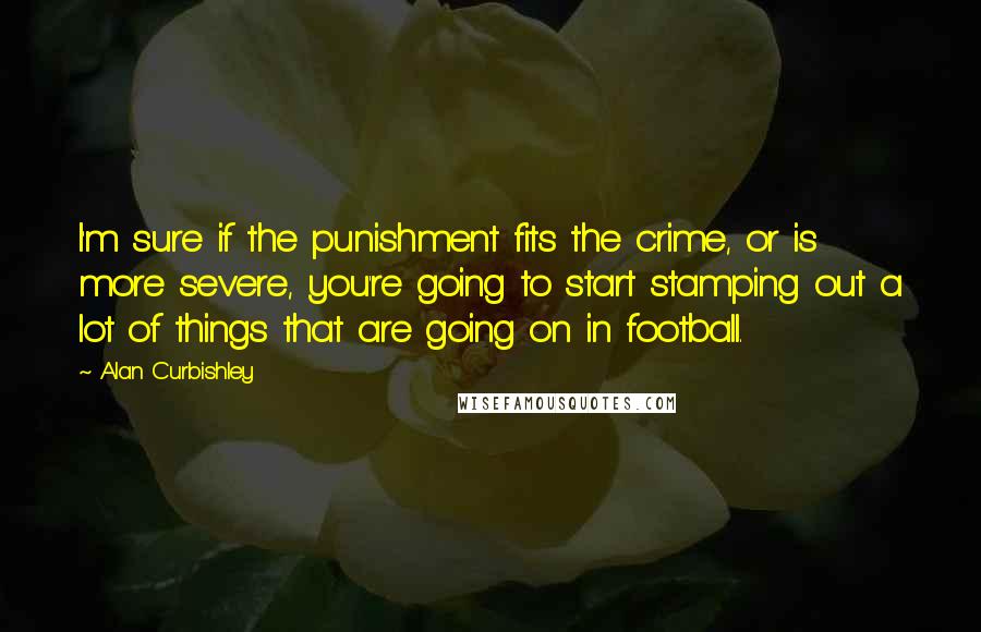 Alan Curbishley Quotes: I'm sure if the punishment fits the crime, or is more severe, you're going to start stamping out a lot of things that are going on in football.