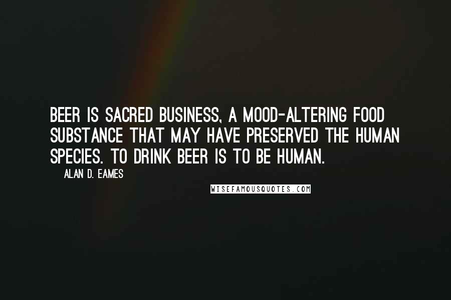Alan D. Eames Quotes: Beer is sacred business, a mood-altering food substance that may have preserved the human species. To drink beer is to be human.