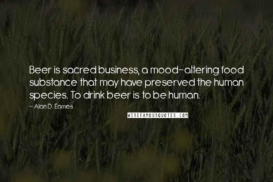 Alan D. Eames Quotes: Beer is sacred business, a mood-altering food substance that may have preserved the human species. To drink beer is to be human.